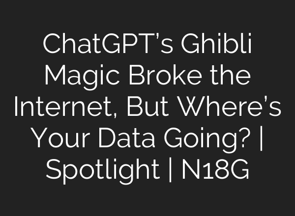 ChatGPT’s Ghibli Magic Broke the Internet, But Where’s Your Data Going? | Spotlight | N18G