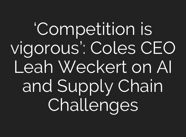 ‘Competition is vigorous’: Coles CEO Leah Weckert on AI and Supply Chain Challenges