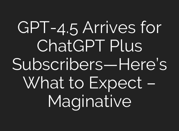 GPT-4.5 Arrives for ChatGPT Plus Subscribers—Here’s What to Expect – Maginative