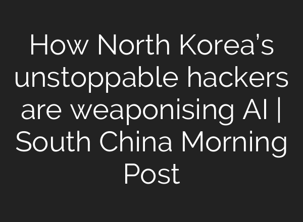 How North Korea’s unstoppable hackers are weaponising AI | South China Morning Post