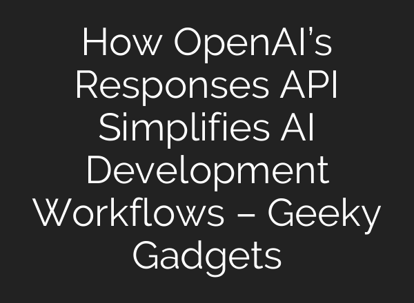 How OpenAI’s Responses API Simplifies AI Development Workflows – Geeky Gadgets