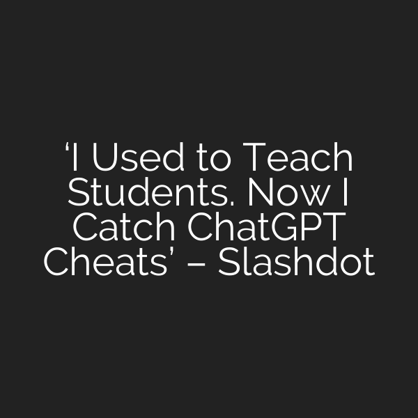 ‘I Used to Teach Students. Now I Catch ChatGPT Cheats’ – Slashdot