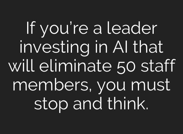 If you’re a leader investing in AI that will eliminate 50 staff members, you must stop and think.