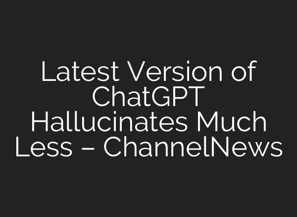 Latest Version of ChatGPT Hallucinates Much Less – ChannelNews