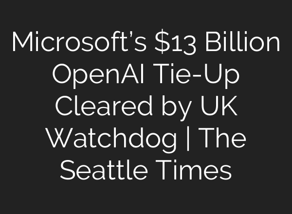 Microsoft’s $13 Billion OpenAI Tie-Up Cleared by UK Watchdog | The Seattle Times