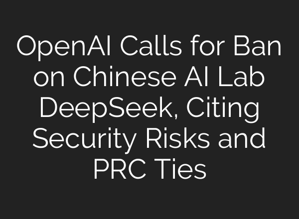 OpenAI Calls for Ban on Chinese AI Lab DeepSeek, Citing Security Risks and PRC Ties