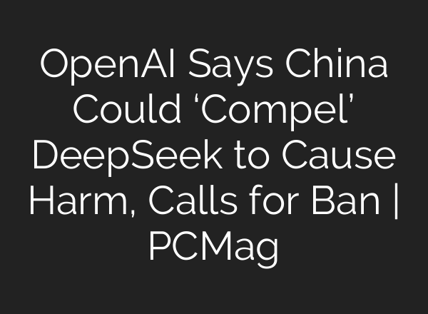 OpenAI Says China Could ‘Compel’ DeepSeek to Cause Harm, Calls for Ban | PCMag