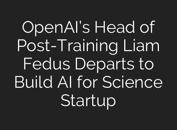 OpenAI’s Head of Post-Training Liam Fedus Departs to Build AI for Science Startup