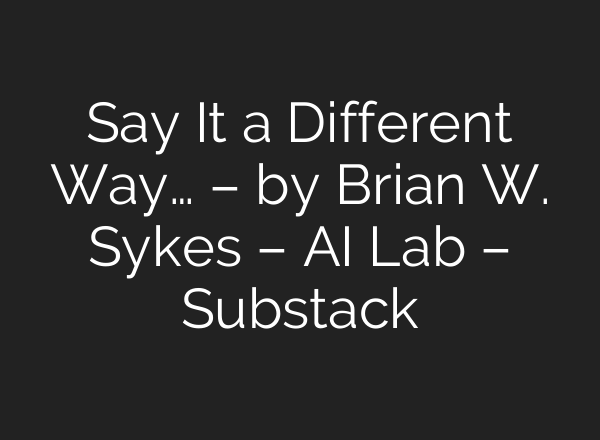 Say It a Different Way… – by Brian W. Sykes – AI Lab – Substack