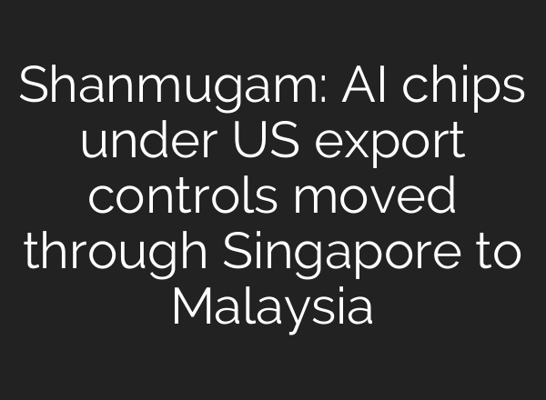 Shanmugam: AI chips under US export controls moved through Singapore to Malaysia