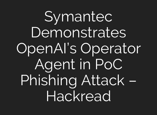 Symantec Demonstrates OpenAI’s Operator Agent in PoC Phishing Attack – Hackread
