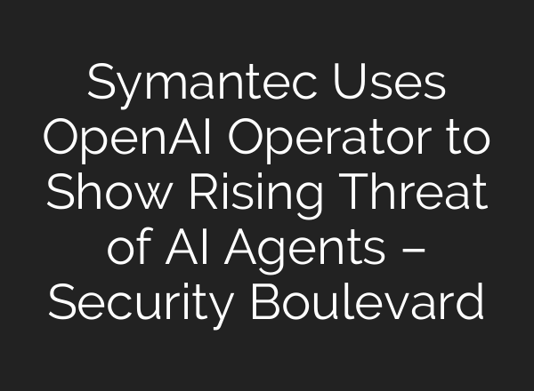 Symantec Uses OpenAI Operator to Show Rising Threat of AI Agents – Security Boulevard
