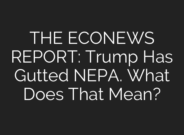 THE ECONEWS REPORT: Trump Has Gutted NEPA. What Does That Mean?