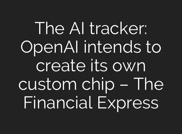 The AI tracker: OpenAI intends to create its own custom chip – The Financial Express