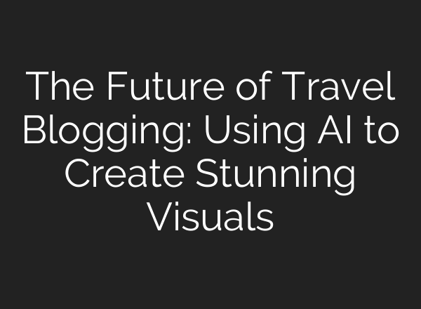 The Future of Travel Blogging: Using AI to Create Stunning Visuals