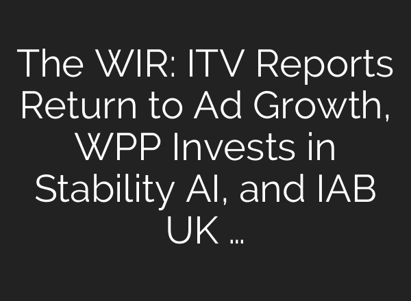 The WIR: ITV Reports Return to Ad Growth, WPP Invests in Stability AI, and IAB UK …