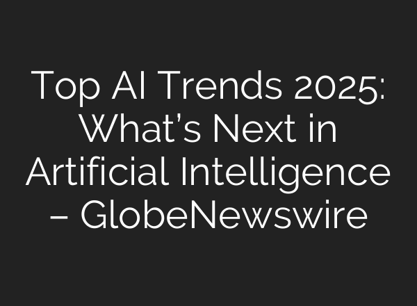 Top AI Trends 2025: What’s Next in Artificial Intelligence – GlobeNewswire