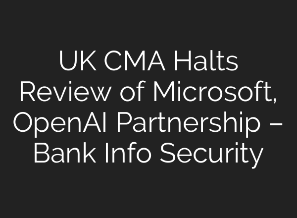 UK CMA Halts Review of Microsoft, OpenAI Partnership – Bank Info Security