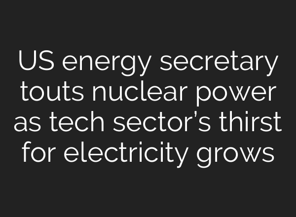 US energy secretary touts nuclear power as tech sector’s thirst for electricity grows