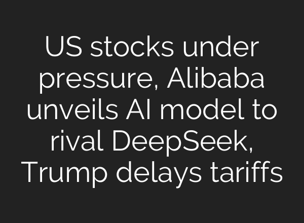 US stocks under pressure, Alibaba unveils AI model to rival DeepSeek, Trump delays tariffs