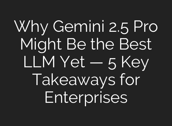 Why Gemini 2.5 Pro Might Be the Best LLM Yet — 5 Key Takeaways for Enterprises