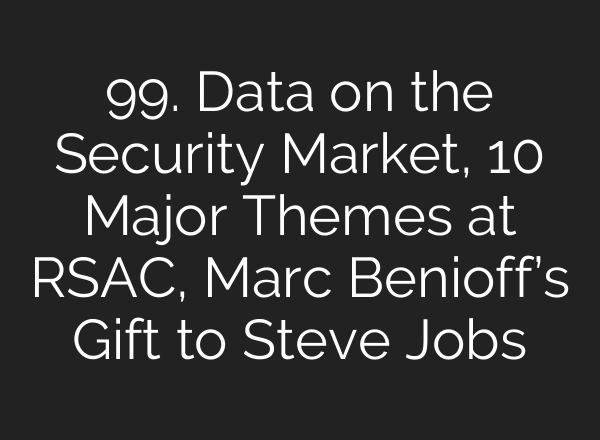 99. Data on the Security Market, 10 Major Themes at RSAC, Marc Benioff’s Gift to Steve Jobs