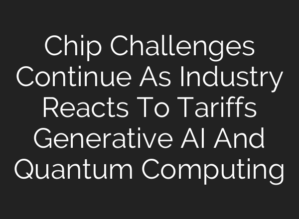 Chip Challenges Continue As Industry Reacts To Tariffs Generative AI And Quantum Computing