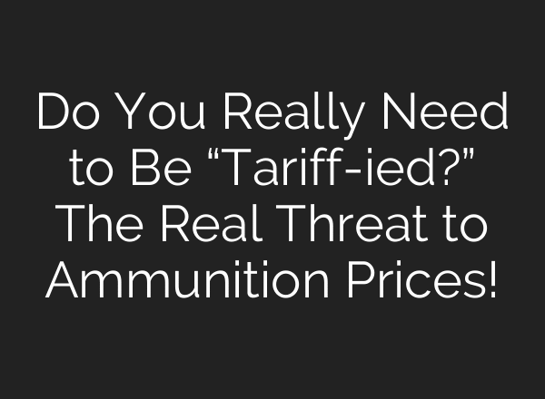 Do You Really Need to Be “Tariff-ied?” The Real Threat to Ammunition Prices!