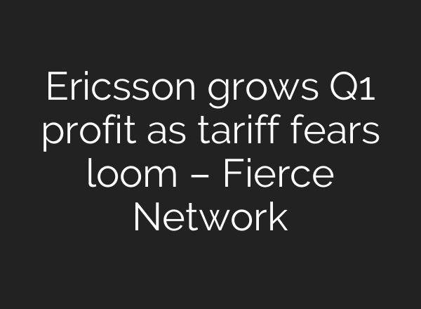 Ericsson grows Q1 profit as tariff fears loom – Fierce Network