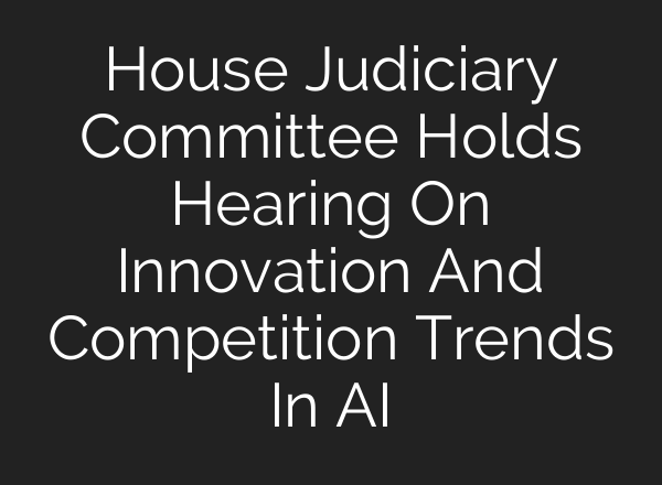 House Judiciary Committee Holds Hearing On Innovation And Competition Trends In AI