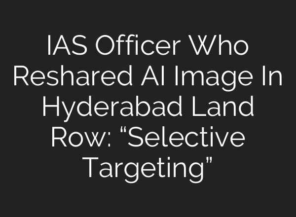 IAS Officer Who Reshared AI Image In Hyderabad Land Row: “Selective Targeting”