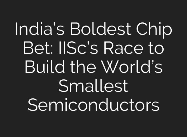 India’s Boldest Chip Bet: IISc’s Race to Build the World’s Smallest Semiconductors