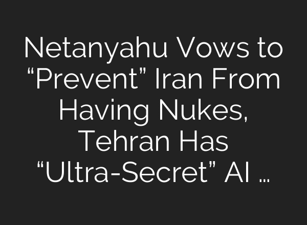 Netanyahu Vows to “Prevent” Iran From Having Nukes, Tehran Has “Ultra-Secret” AI …