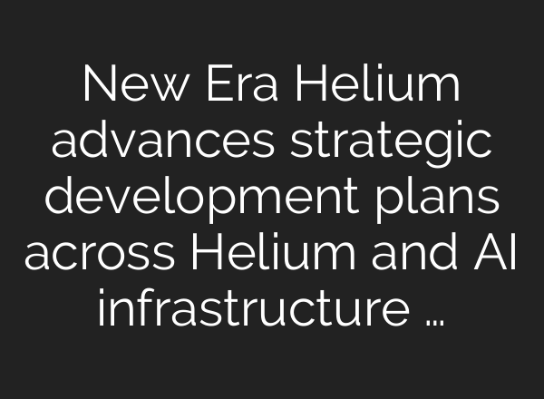 New Era Helium advances strategic development plans across Helium and AI infrastructure …