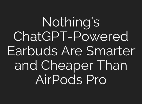 Nothing’s ChatGPT-Powered Earbuds Are Smarter and Cheaper Than AirPods Pro