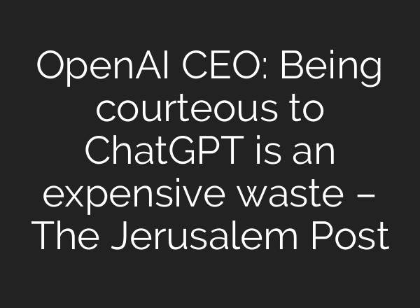 OpenAI CEO: Being courteous to ChatGPT is an expensive waste – The Jerusalem Post