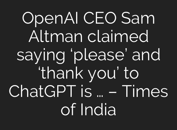OpenAI CEO Sam Altman claimed saying ‘please’ and ‘thank you’ to ChatGPT is … – Times of India