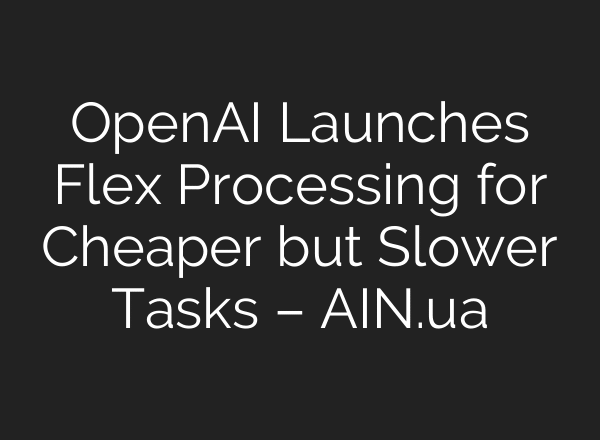 OpenAI Launches Flex Processing for Cheaper but Slower Tasks – AIN.ua