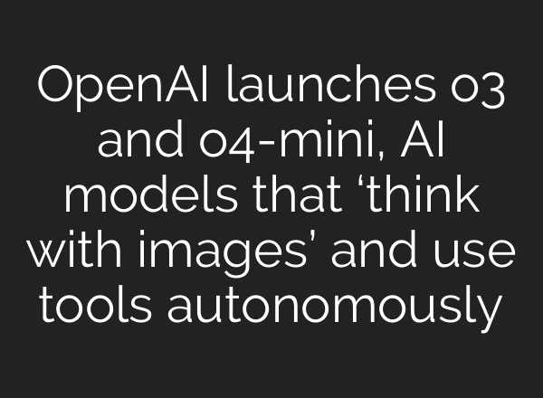 OpenAI launches o3 and o4-mini, AI models that ‘think with images’ and use tools autonomously