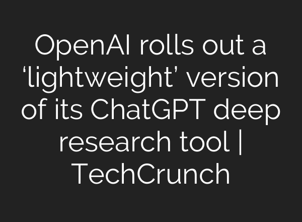 OpenAI rolls out a ‘lightweight’ version of its ChatGPT deep research tool | TechCrunch