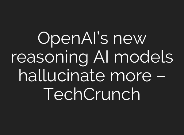 OpenAI’s new reasoning AI models hallucinate more – TechCrunch