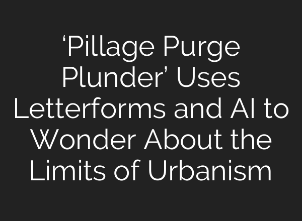 ‘Pillage Purge Plunder’ Uses Letterforms and AI to Wonder About the Limits of Urbanism