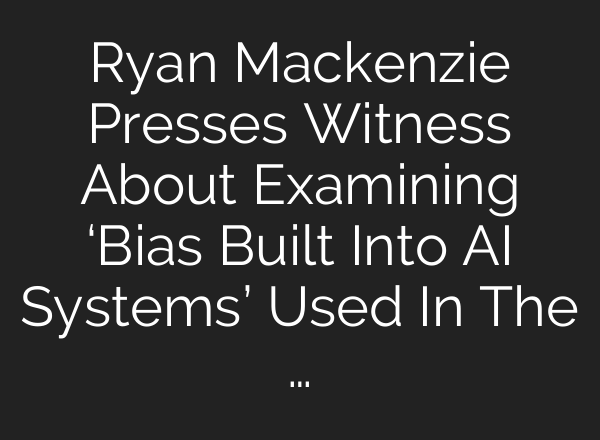 Ryan Mackenzie Presses Witness About Examining ‘Bias Built Into AI Systems’ Used In The …