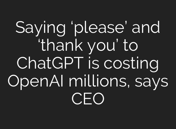Saying ‘please’ and ‘thank you’ to ChatGPT is costing OpenAI millions, says CEO