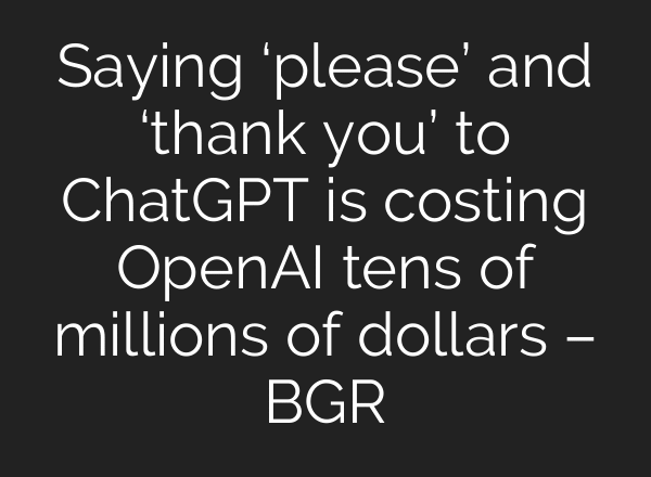 Saying ‘please’ and ‘thank you’ to ChatGPT is costing OpenAI tens of millions of dollars – BGR
