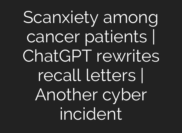 Scanxiety among cancer patients | ChatGPT rewrites recall letters | Another cyber incident
