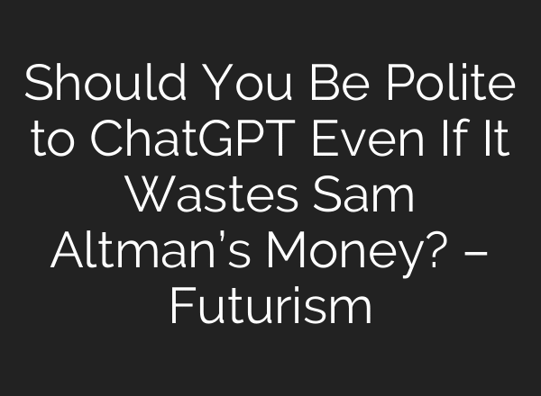 Should You Be Polite to ChatGPT Even If It Wastes Sam Altman’s Money? – Futurism