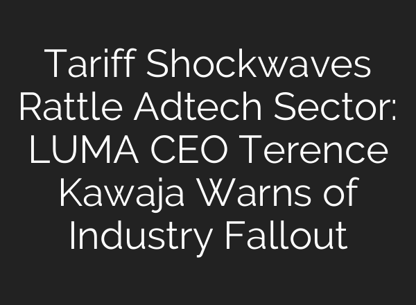 Tariff Shockwaves Rattle Adtech Sector: LUMA CEO Terence Kawaja Warns of Industry Fallout