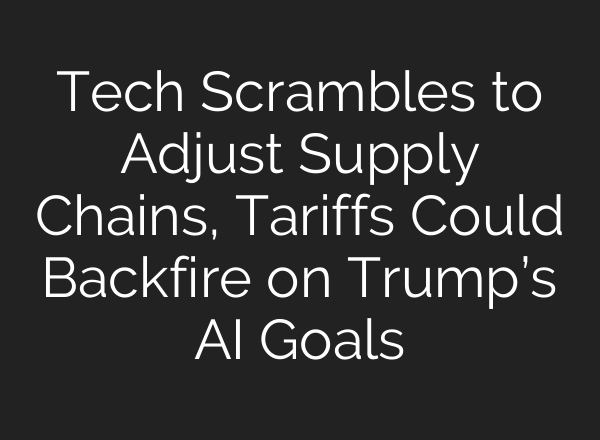 Tech Scrambles to Adjust Supply Chains, Tariffs Could Backfire on Trump’s AI Goals