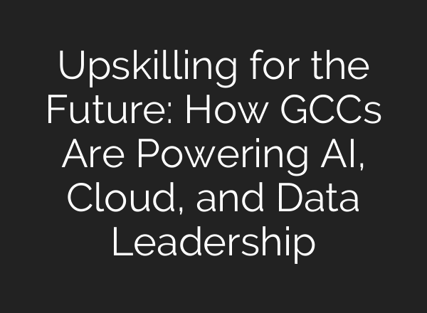 Upskilling for the Future: How GCCs Are Powering AI, Cloud, and Data Leadership